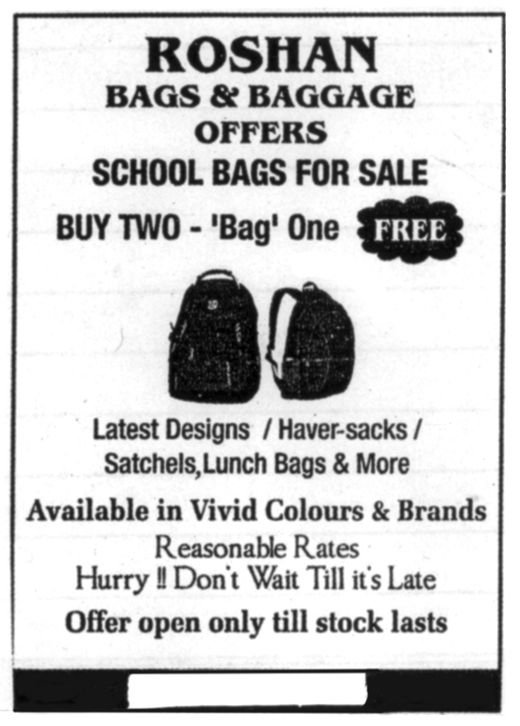 Advertisement: Roshan Bags and Baggage offers school bags for sale. Buy two, Bag one free. Latest designs, haversacks, satchels, lunch bags and more. Available in vivid colours and brands. Reasonable rates. Hurry! Don&rsquo;t wait till it&rsquo;s late. Offer open only till stock lasts.